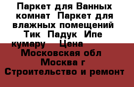 Паркет для Ванных комнат. Паркет для влажных помещений. Тик. Падук. Ипе. кумару. › Цена ­ 4 900 - Московская обл., Москва г. Строительство и ремонт » Материалы   . Московская обл.